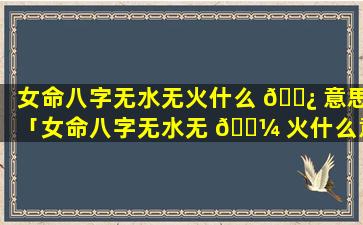 女命八字无水无火什么 🌿 意思「女命八字无水无 🐼 火什么意思啊」